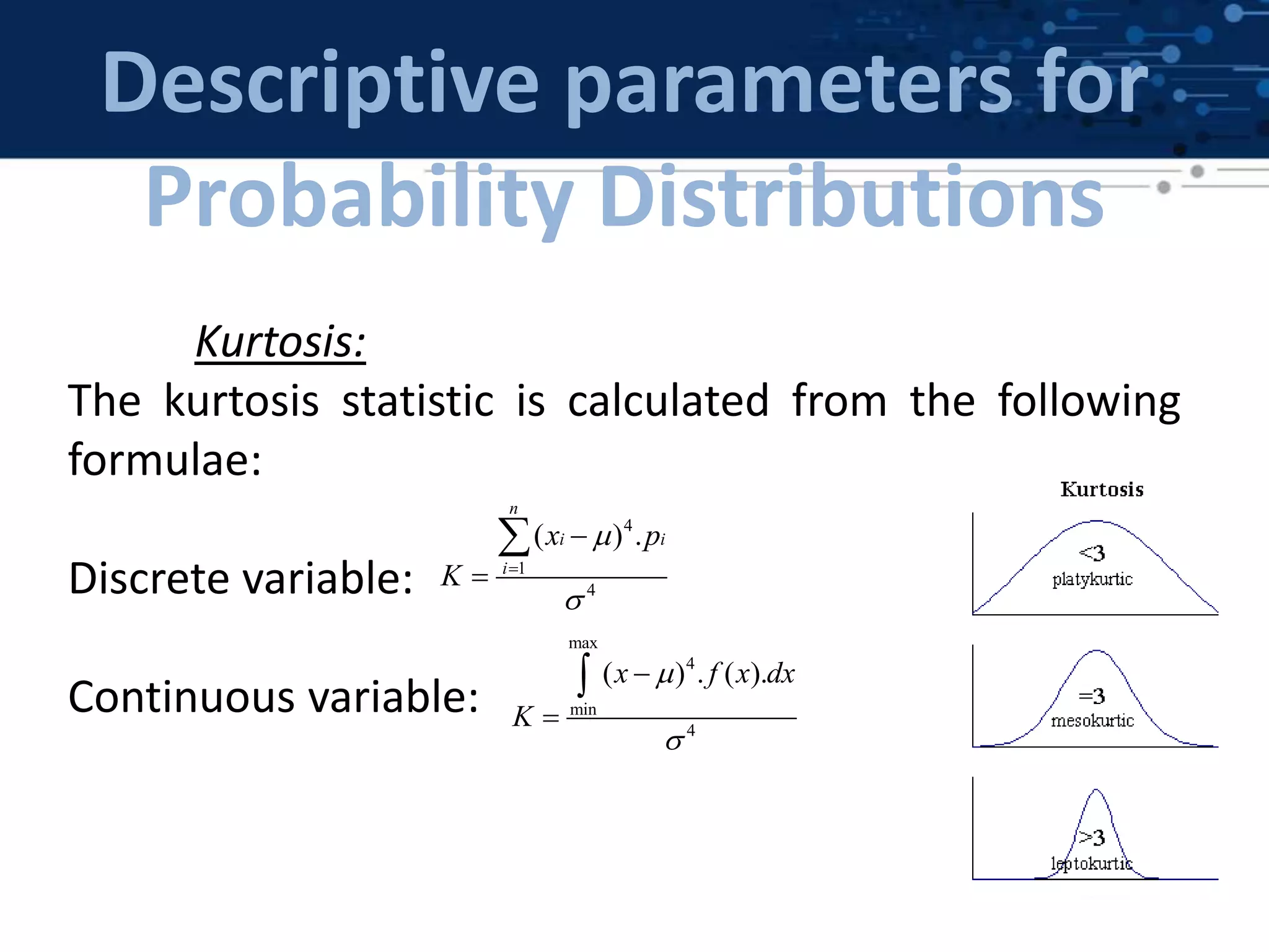 Descriptive parameters for
Probability Distributions
Kurtosis:
The kurtosis statistic is calculated from the following
formulae:
Discrete variable:
Continuous variable:
max
4
min
4
( ) . ( ).x f x dx
K





4
1
4
( ) .
n
i i
i
x p
K






 