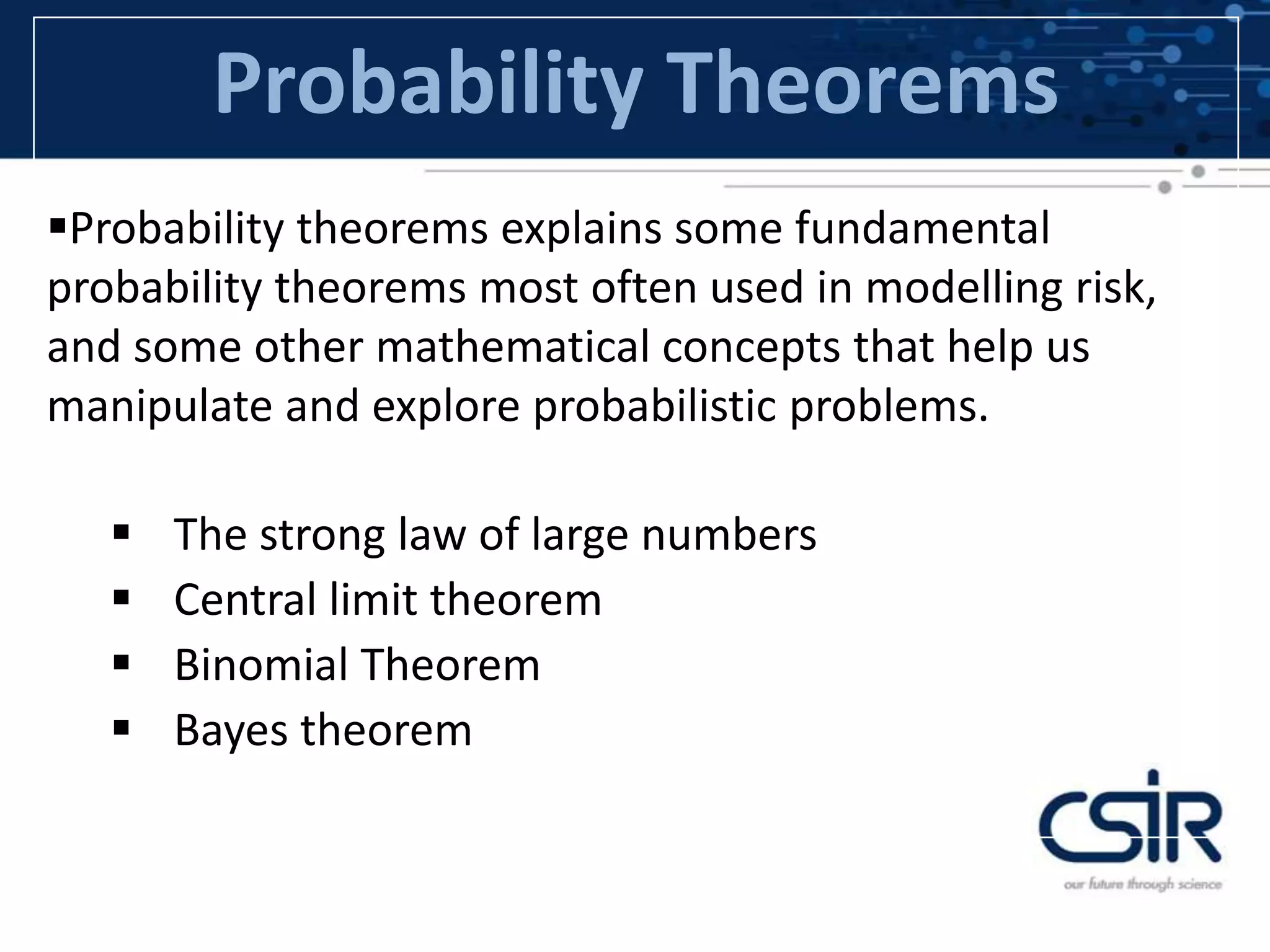 Probability Theorems
Probability theorems explains some fundamental
probability theorems most often used in modelling risk,
and some other mathematical concepts that help us
manipulate and explore probabilistic problems.
 The strong law of large numbers
 Central limit theorem
 Binomial Theorem
 Bayes theorem
 