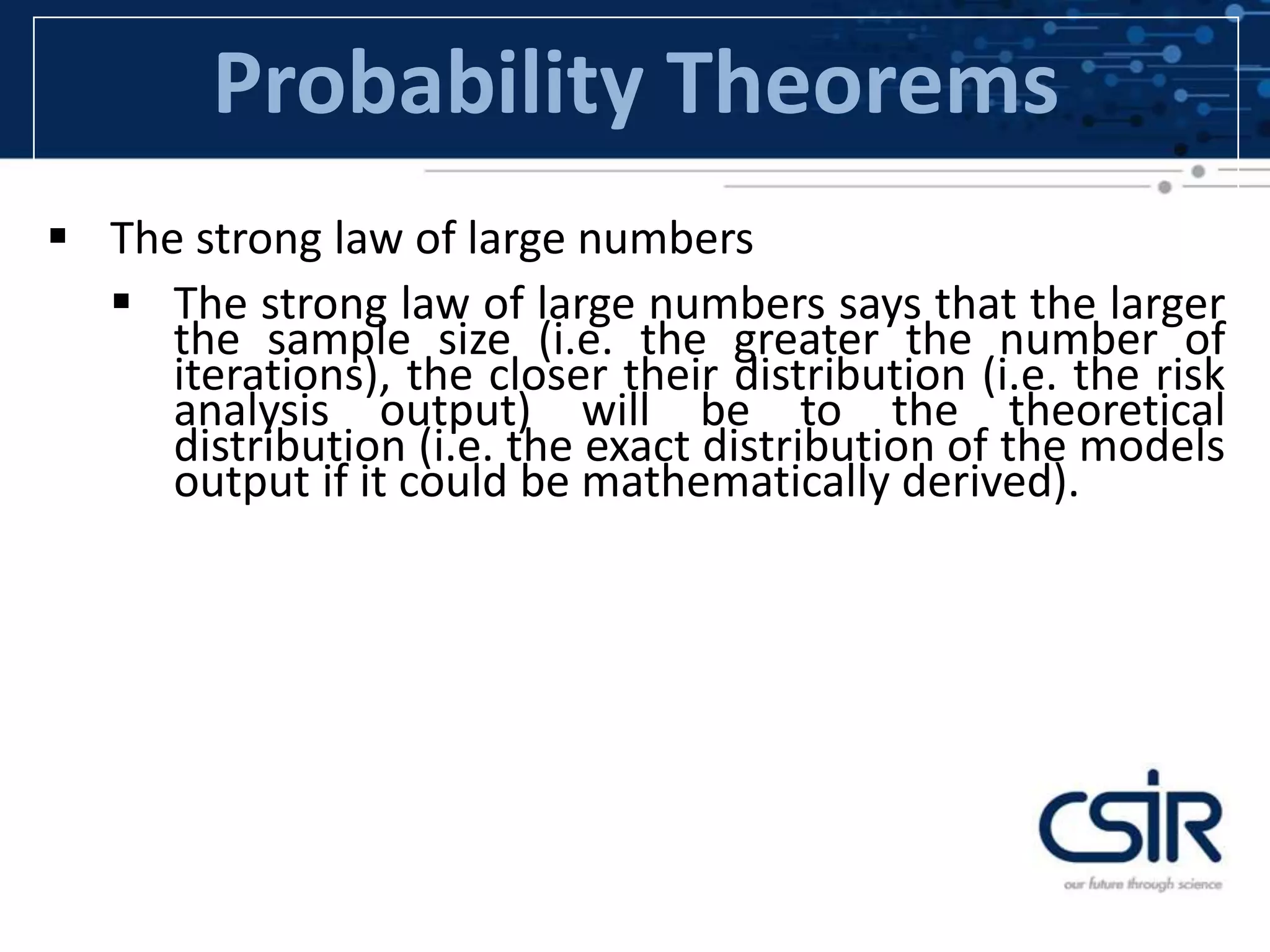 Probability Theorems
 The strong law of large numbers
 The strong law of large numbers says that the larger
the sample size (i.e. the greater the number of
iterations), the closer their distribution (i.e. the risk
analysis output) will be to the theoretical
distribution (i.e. the exact distribution of the models
output if it could be mathematically derived).
 