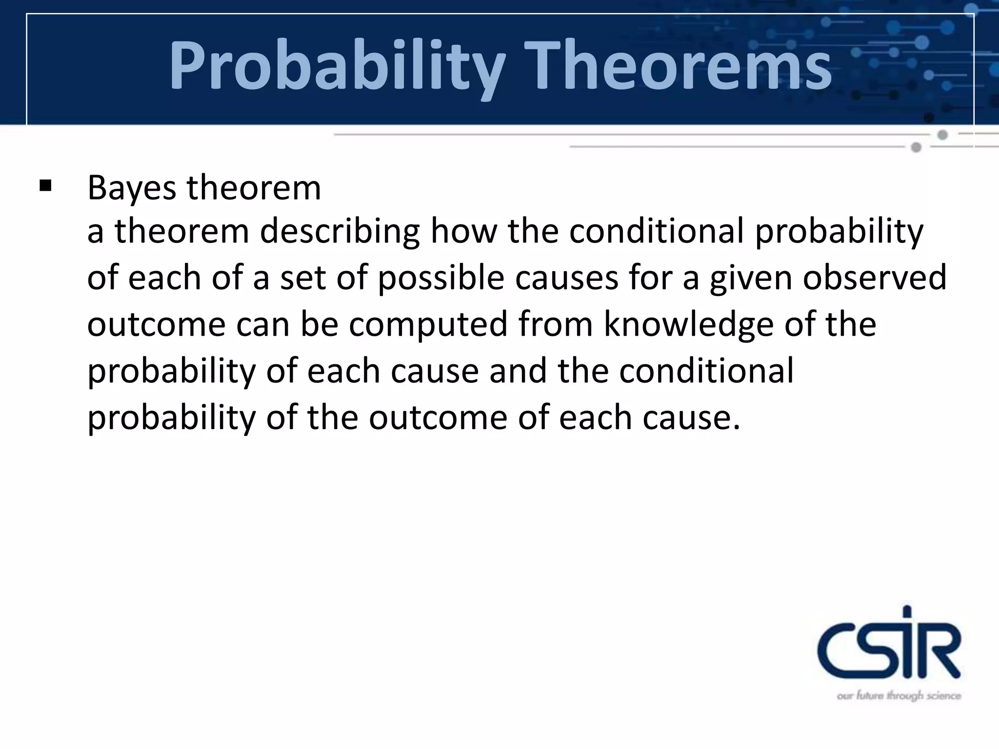 Probability Theorems
 Bayes theorem
a theorem describing how the conditional probability
of each of a set of possible causes for a given observed
outcome can be computed from knowledge of the
probability of each cause and the conditional
probability of the outcome of each cause.
 