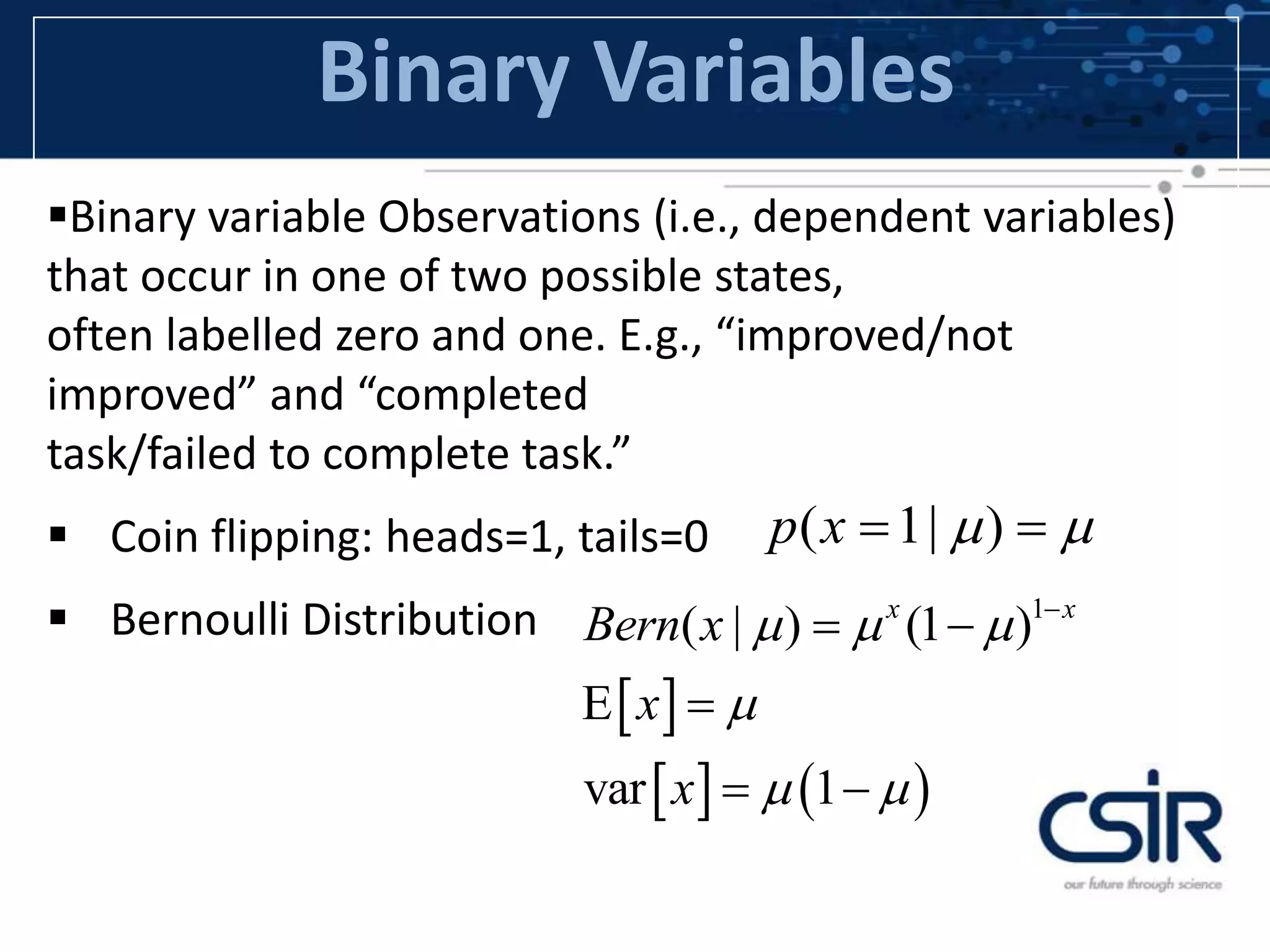 Binary Variables
Binary variable Observations (i.e., dependent variables)
that occur in one of two possible states,
often labelled zero and one. E.g., “improved/not
improved” and “completed
task/failed to complete task.”
 Coin flipping: heads=1, tails=0
 Bernoulli Distribution
( 1| )p x   
 
   
1
( | ) (1 )
var 1
x x
Bern x
x
x
  

 

 
 
 
 