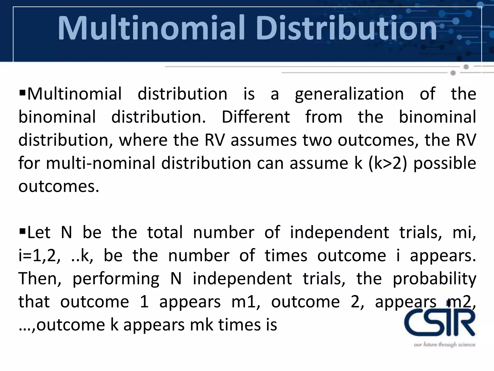 Multinomial Distribution
Multinomial distribution is a generalization of the
binominal distribution. Different from the binominal
distribution, where the RV assumes two outcomes, the RV
for multi-nominal distribution can assume k (k>2) possible
outcomes.
Let N be the total number of independent trials, mi,
i=1,2, ..k, be the number of times outcome i appears.
Then, performing N independent trials, the probability
that outcome 1 appears m1, outcome 2, appears m2,
…,outcome k appears mk times is
 