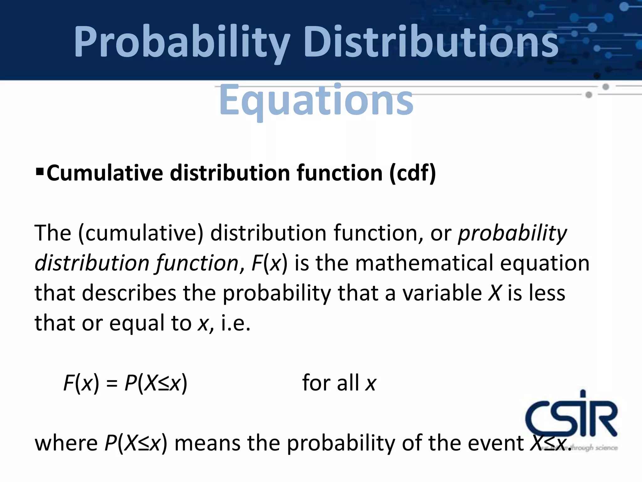 Probability Distributions
Equations
Cumulative distribution function (cdf)
The (cumulative) distribution function, or probability
distribution function, F(x) is the mathematical equation
that describes the probability that a variable X is less
that or equal to x, i.e.
F(x) = P(X≤x) for all x
where P(X≤x) means the probability of the event X≤x.
 