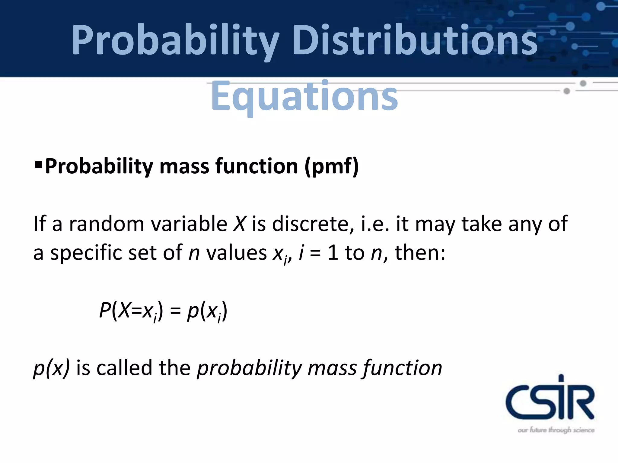 Probability Distributions
Equations
Probability mass function (pmf)
If a random variable X is discrete, i.e. it may take any of
a specific set of n values xi, i = 1 to n, then:
P(X=xi) = p(xi)
p(x) is called the probability mass function
 
