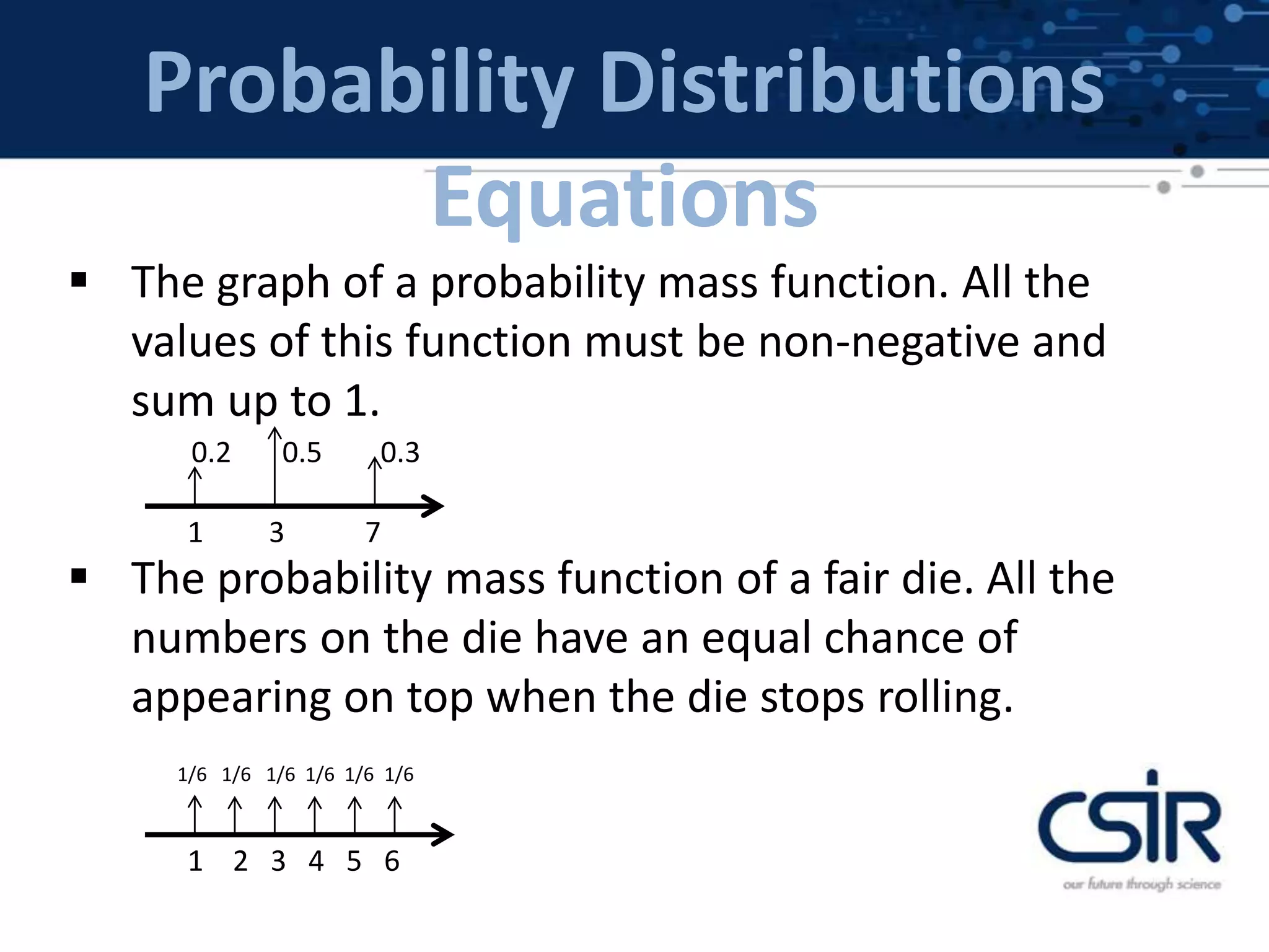Probability Distributions
Equations
 The graph of a probability mass function. All the
values of this function must be non-negative and
sum up to 1.
 The probability mass function of a fair die. All the
numbers on the die have an equal chance of
appearing on top when the die stops rolling.
1 3 7
0.2 0.5 0.3
1 2 3 4 5 6
1/6 1/6 1/6 1/6 1/6 1/6
 