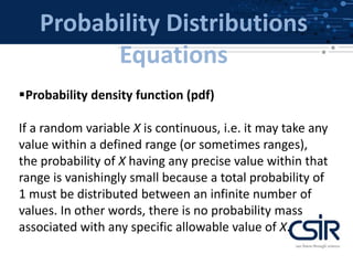 Probability Distributions
Equations
Probability density function (pdf)
If a random variable X is continuous, i.e. it may take any
value within a defined range (or sometimes ranges),
the probability of X having any precise value within that
range is vanishingly small because a total probability of
1 must be distributed between an infinite number of
values. In other words, there is no probability mass
associated with any specific allowable value of X.
 