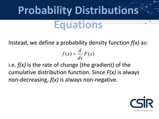 Probability Distributions
Equations
Instead, we define a probability density function f(x) as:
i.e. f(x) is the rate of change (the gradient) of the
cumulative distribution function. Since F(x) is always
non-decreasing, f(x) is always non-negative.
( ) ( )
d
f x F x
dx

 