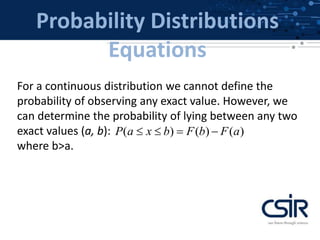 Probability Distributions
Equations
For a continuous distribution we cannot define the
probability of observing any exact value. However, we
can determine the probability of lying between any two
exact values (a, b):
where b>a.
( ) ( ) ( )P a x b F b F a   
 