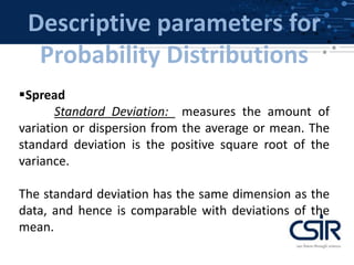Descriptive parameters for
Probability Distributions
Spread
Standard Deviation: measures the amount of
variation or dispersion from the average or mean. The
standard deviation is the positive square root of the
variance.
The standard deviation has the same dimension as the
data, and hence is comparable with deviations of the
mean.
 
