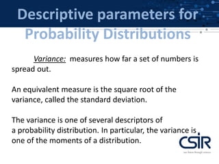 Descriptive parameters for
Probability Distributions
Variance: measures how far a set of numbers is
spread out.
An equivalent measure is the square root of the
variance, called the standard deviation.
The variance is one of several descriptors of
a probability distribution. In particular, the variance is
one of the moments of a distribution.
 