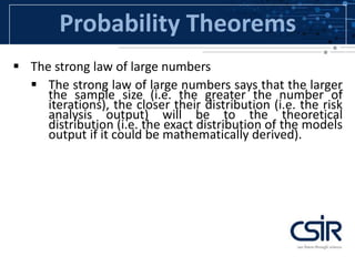 Probability Theorems
 The strong law of large numbers
 The strong law of large numbers says that the larger
the sample size (i.e. the greater the number of
iterations), the closer their distribution (i.e. the risk
analysis output) will be to the theoretical
distribution (i.e. the exact distribution of the models
output if it could be mathematically derived).
 