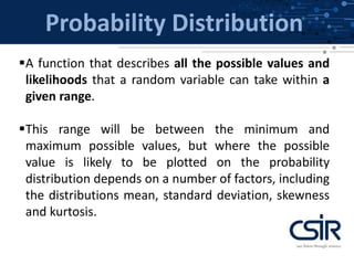 Probability Distribution
A function that describes all the possible values and
likelihoods that a random variable can take within a
given range.
This range will be between the minimum and
maximum possible values, but where the possible
value is likely to be plotted on the probability
distribution depends on a number of factors, including
the distributions mean, standard deviation, skewness
and kurtosis.
 