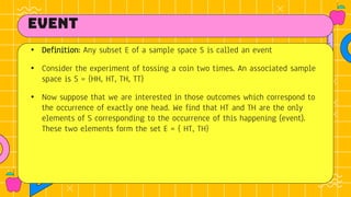 event
• Definition: Any subset E of a sample space S is called an event
• Consider the experiment of tossing a coin two times. An associated sample
space is S = {HH, HT, TH, TT}
• Now suppose that we are interested in those outcomes which correspond to
the occurrence of exactly one head. We find that HT and TH are the only
elements of S corresponding to the occurrence of this happening (event).
These two elements form the set E = { HT, TH}
 