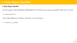 13
3. Naïve Bayes Classifier
1. Naïve Bayes Classifier
총 10개의 Label을 가진 필기체 분류(MNIST) 문제를 해결해야 한다고 생각하면 Function Approximation관점에서 다음과 같이 요약 가능하다.
𝑓∗
= 𝑎𝑟𝑔𝑚𝑖𝑛 𝑓 𝑝(𝑓 𝑋 ≠ 𝑌)
하지만, 적절한 라벨을 찾는다는 관점에서는 아래와 같은 수식으로 요약가능하다.
𝑌∗
= 𝑎𝑟𝑔𝑚𝑎𝑥 𝑘∈{0,1,2,…9} 𝑝(𝑌𝑘|𝑋)
 