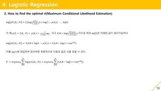 19
4. Logistic Regression
2. How to find the optimal 𝜽(Maximum Conditional Likelihood Estimation)
log 𝑝 𝑌𝑖 𝑋𝑖; 𝜃 = 𝑌𝑖(log(
𝜇(𝑋𝑖)
1−𝜇(𝑋𝑖)
)) + log(1 − 𝜇(𝑋𝑖)) …… eq(2)
이 때 𝑝 𝑌𝑖 = 1 𝑋𝑖; 𝜃 = 𝜇(𝑋𝑖) =
1
1+𝑒𝑥𝑝−Θ𝑋 𝑖
, 이고 𝑋𝑖Θ = log(
𝑃(𝑌 𝑖|𝑋𝑖)
1−𝑃(𝑌 𝑖|𝑋 𝑖)
) 이므로 위의 eq(2)은 아래와 같이 정리가능하다.
log 𝑝 𝑌𝑖 𝑋𝑖; 𝜃 = 𝑌𝑖 𝑋𝑖Θ + log(1 − 𝜇(𝑋𝑖)) = 𝑌𝑖 𝑋𝑖Θ − log(1 + 𝑒𝑥𝑝 𝑋𝑖Θ
)
이를 eq(1)에 대입하여 정리하면 최종적으로 다음과 같은 식을 얻을 수 있다.
𝜃∗
= 𝑎𝑟𝑔𝑚𝑎𝑥 𝜃
𝑖=1
𝑁
log(𝑝(𝑌𝑖|𝑋𝑖; 𝜃)) = 𝑎𝑟𝑔𝑚𝑎𝑥 𝜃
𝑖=1
𝑁
(𝑌𝑖 𝑋𝑖Θ − log 1 + 𝑒𝑥𝑝 𝑋𝑖Θ
)
 