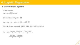 21
4. Logistic Regression
3. Gradient Descent Algorithm
1) Taylor Expansion
𝑓 𝑥 = 𝑛=0
∞ 𝑓 𝑛 (𝑎)
𝑛!
(𝑥 − 𝑎) 𝑛
2) Gradient Descent Algorithm 증명
𝑥 𝑛𝑒𝑤 = 𝑥 𝑜𝑙𝑑 + ℎ𝑢, 𝑤ℎ𝑒𝑟𝑒 ℎ 𝑖𝑠 속도, 𝑢 is 방향 벡터
이라고 할 시, Taylor Expansion을 이용하여 다음과 같이 수식 전개가 가능하다.
𝑓 𝑥1 + ℎ𝑢 =
𝑓(𝑥1) × 1
0!
+
𝑓`
(𝑥1) × ℎ𝑢
1!
+
𝑓``
(𝑥1) × (ℎ𝑢)2
2!
…
≈
𝑓(𝑥1) × 1
0!
+
𝑓`
(𝑥1) × ℎ𝑢
1!
 