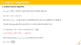 22
4. Logistic Regression
3. Gradient Descent Algorithm
𝑓 𝑥1 + ℎ𝑢 ≈
𝑓(𝑥1)×1
0!
+
𝑓`(𝑥1)×ℎ𝑢
1!
의 오른쪽 첫 항을 왼쪽으로 이항하면 다음과 같다.
𝑓 𝑥1 + ℎ𝑢 − 𝑓(𝑥1) ≈ 𝑓`
(𝑥1) × ℎ𝑢
위의 식의 𝑓 𝑥1 + ℎ𝑢 − 𝑓(𝑥1)를 최소화 하는 𝑢(방향)벡터를 구한다는 말은 𝑓(𝑥)가 볼록함수라고 가정했을 때,
가장 급한 경사(Gradient)를 구한다는 말과 동치이고 수식으로는 아래와 같이 표현할 수 있다.
𝑢∗
= 𝑎𝑟𝑔𝑚𝑖𝑛 𝑢 𝑓 𝑥1 + ℎ𝑢 − 𝑓 𝑥1 = 𝑎𝑟𝑔𝑚𝑖𝑛 𝑢(ℎ𝑓`
𝑥1 𝑢) = −
𝑓` 𝑥1
|𝑓` 𝑥1 |
( 𝑎 ∙ 𝑏 의 최소값이 – | 𝑎 || 𝑏 | 이기에 𝑢∗
= −
𝑓` 𝑥1
|𝑓` 𝑥1 |
이다. )
따라서 Gradient Descent 식 𝑥 𝑛𝑒𝑤 = 𝑥 𝑜𝑙𝑑 + ℎ𝑢은 다음과 같이 정리 가능하다.
𝑥 𝑛𝑒𝑤 = 𝑥 𝑜𝑙𝑑 − ℎ
𝑓`
𝑥1
|𝑓` 𝑥1 |
 