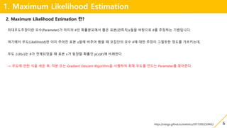 6
1. Maximum Likelihood Estimation
최대우도추정이란 모수(Parameter)가 미지의 𝜃인 확률분포에서 뽑은 표본(관측치)𝑥들을 바탕으로 𝜃를 추정하는 기법입니다.
여기에서 우도(Likelihood)란 이미 주어진 표본 𝑥들에 비추어 봤을 때 모집단의 모수 𝜃에 대한 추정이 그럴듯한 정도를 가르키는데,
우도 ℒ 𝜃 𝑥 는 𝜃가 전제되었을 때 표본 𝑥가 등장할 확률인 𝑝(𝑥|𝜃)에 비례한다.
→ 우도에 관한 식을 세운 후, 미분 또는 Gradient Descent Algorithm을 사용하여 최대 우도를 만드는 Parameter를 찾아준다.
2. Maximum Likelihood Estimation 란?
https://ratsgo.github.io/statistics/2017/09/23/MLE/
 