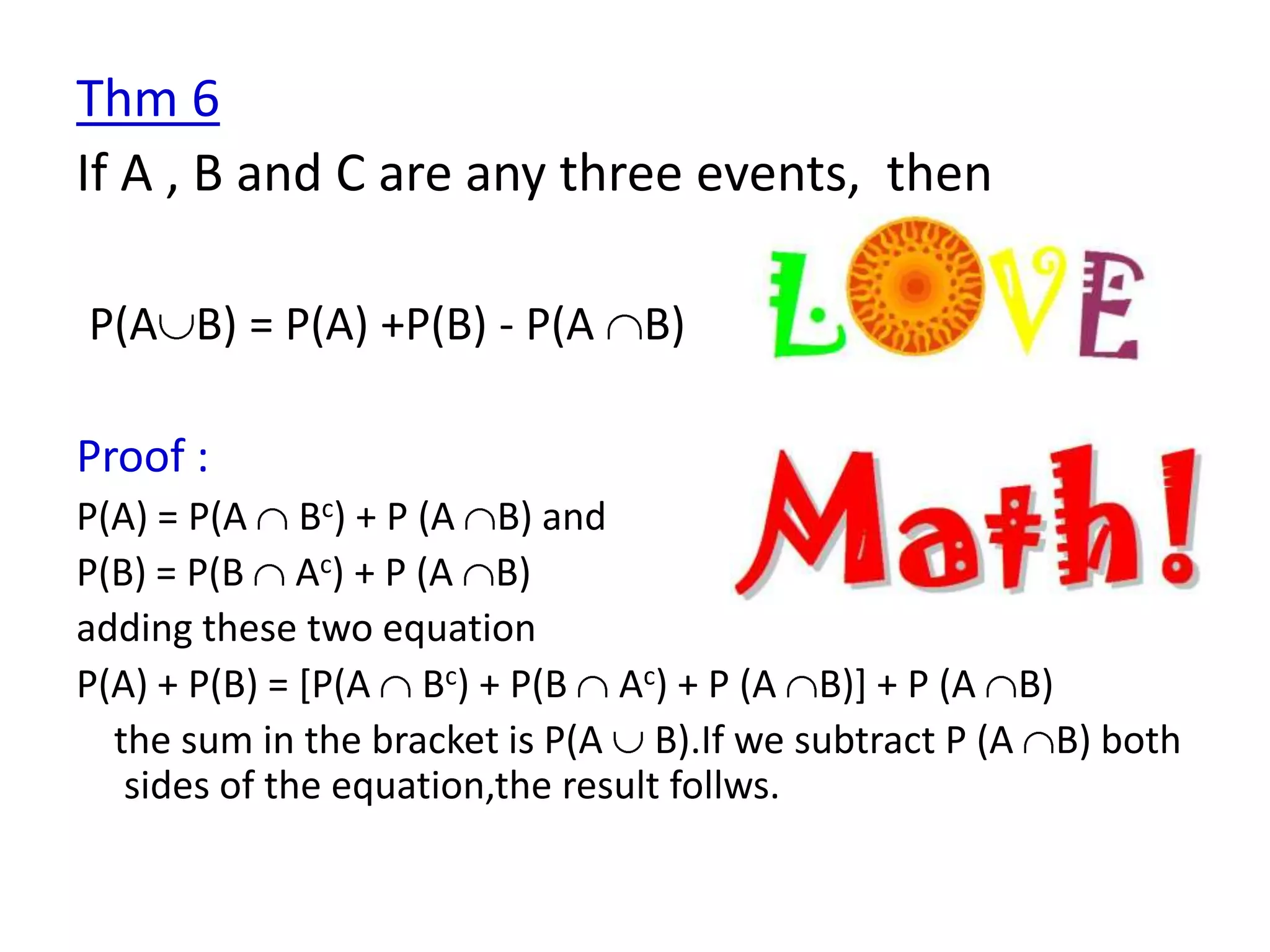 Thm 6
If A , B and C are any three events, then

P(A B) = P(A) +P(B) - P(A B)

Proof :
P(A) = P(A Bc) + P (A B) and
P(B) = P(B Ac) + P (A B)
adding these two equation
P(A) + P(B) = [P(A Bc) + P(B Ac) + P (A B)] + P (A B)
  the sum in the bracket is P(A B).If we subtract P (A B) both
   sides of the equation,the result follws.
 
