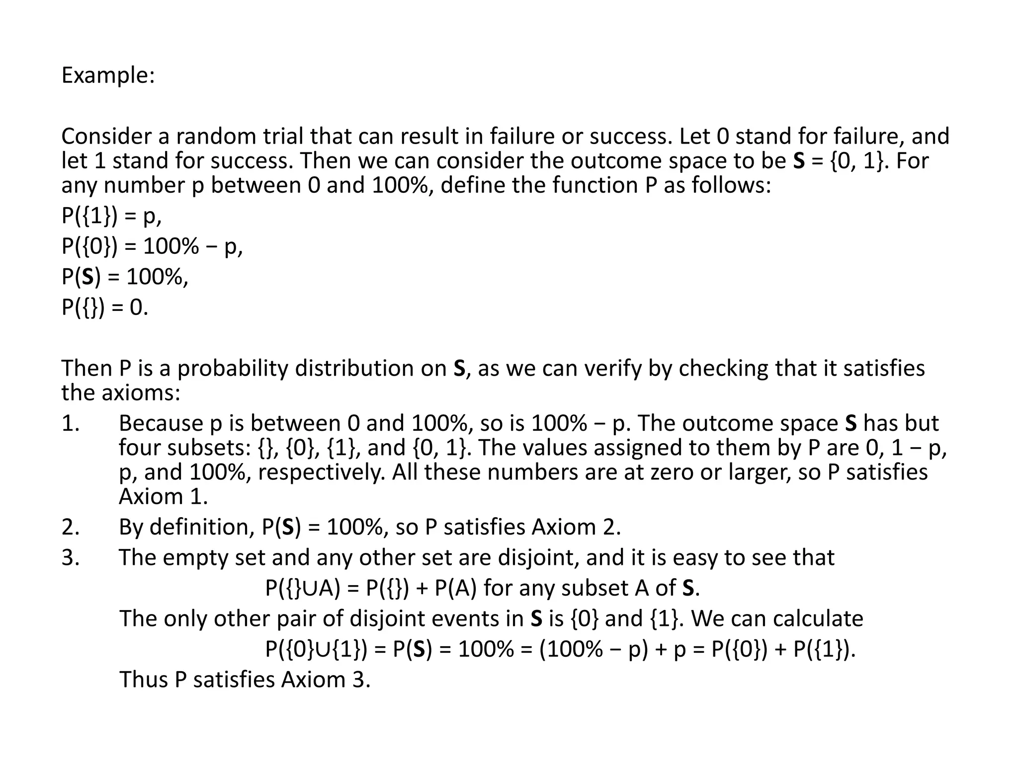 Example:

Consider a random trial that can result in failure or success. Let 0 stand for failure, and
let 1 stand for success. Then we can consider the outcome space to be S = {0, 1}. For
any number p between 0 and 100%, define the function P as follows:
P({1}) = p,
P({0}) = 100% − p,
P(S) = 100%,
P({}) = 0.

Then P is a probability distribution on S, as we can verify by checking that it satisfies
the axioms:
1. Because p is between 0 and 100%, so is 100% − p. The outcome space S has but
     four subsets: {}, {0}, {1}, and {0, 1}. The values assigned to them by P are 0, 1 − p,
     p, and 100%, respectively. All these numbers are at zero or larger, so P satisfies
     Axiom 1.
2. By definition, P(S) = 100%, so P satisfies Axiom 2.
3. The empty set and any other set are disjoint, and it is easy to see that
                     P({}∪A) = P({}) + P(A) for any subset A of S.
      The only other pair of disjoint events in S is {0} and {1}. We can calculate
                     P({0}∪{1}) = P(S) = 100% = (100% − p) + p = P({0}) + P({1}).
      Thus P satisfies Axiom 3.
 
