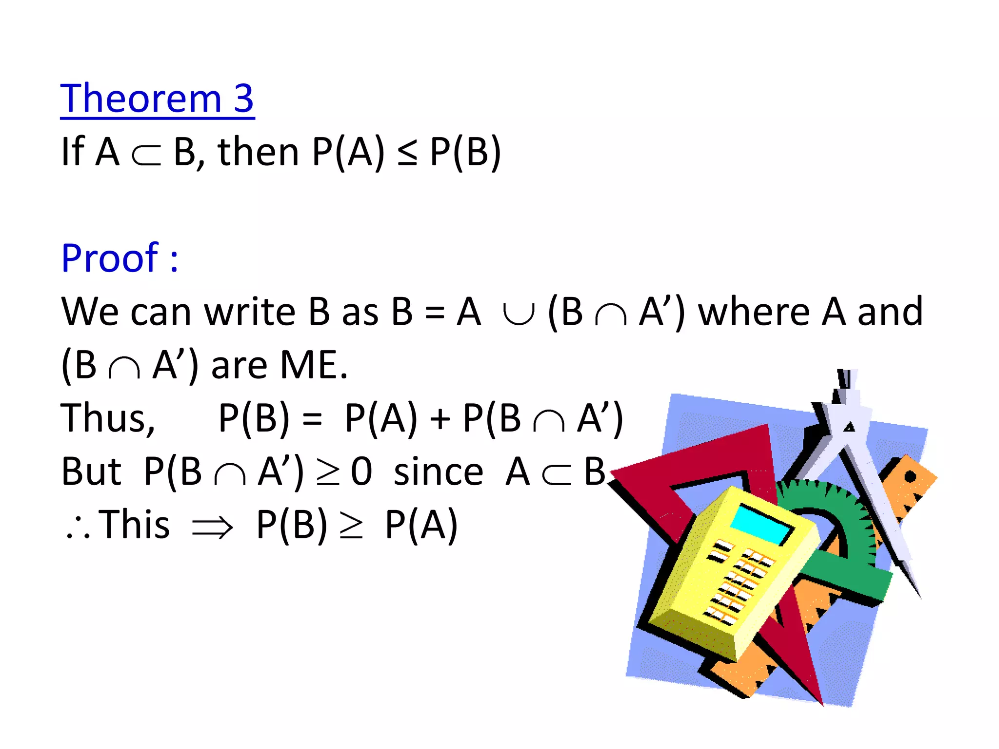 Theorem 3
If A B, then P(A) ≤ P(B)

Proof :
We can write B as B = A (B A’) where A and
(B A’) are ME.
Thus, P(B) = P(A) + P(B A’)
But P(B A’) 0 since A B
  This   P(B) P(A)
 