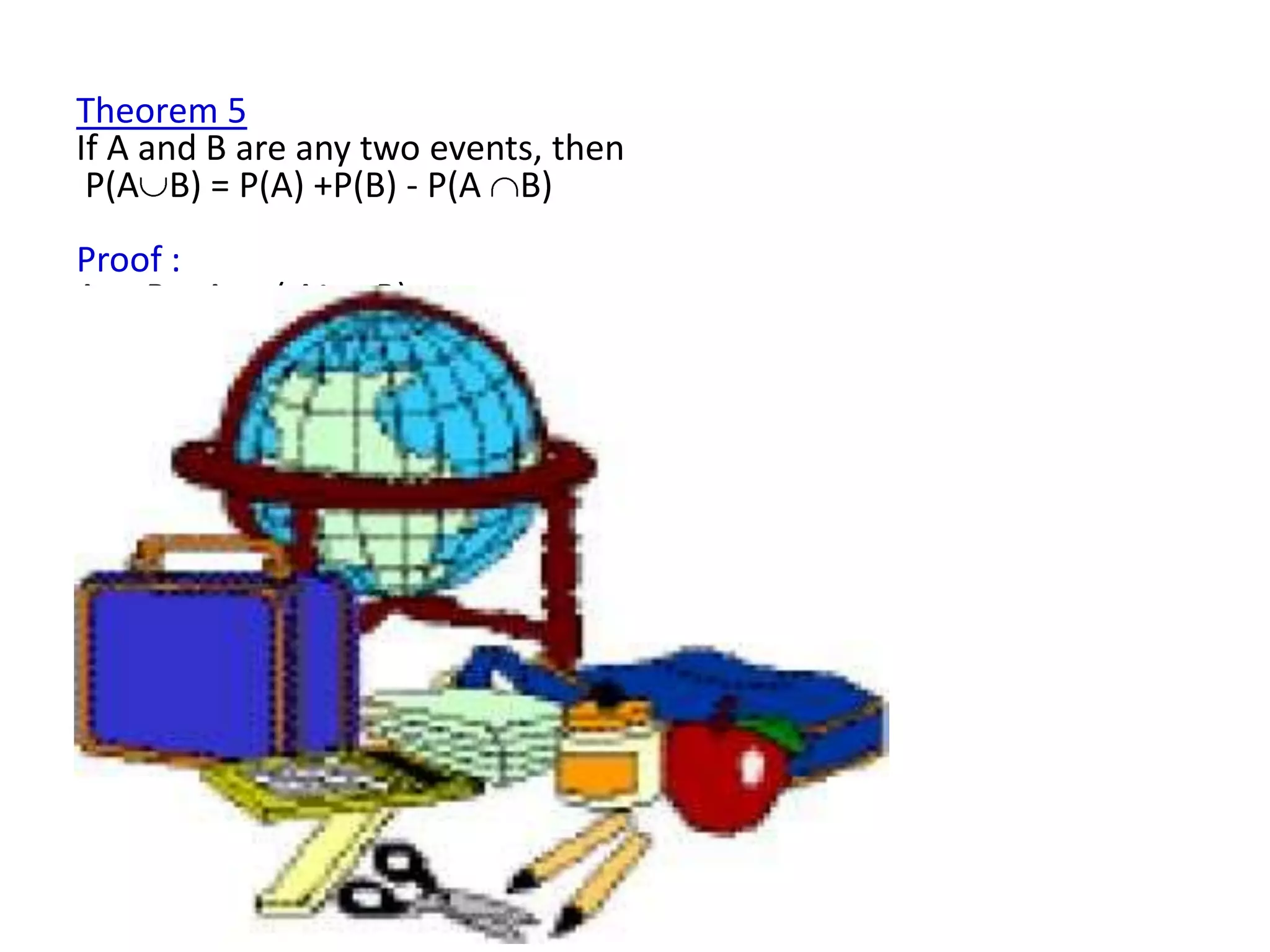 Theorem 5
If A and B are any two events, then
 P(A B) = P(A) +P(B) - P(A B)
Proof :
A B=A        ( Ac   B)
P(A      B) = P(A) + P( Ac B)
      P( Ac B) = P(A B) - P(A) ……………….. (1)
But
B = (A B)     (Ac B)
P(B) = P(A B) + P(Ac B)
        P( Ac B) = P(B) - P(A B) …………… (2)
    (1) = (2)
   P(A B) - P(A) = P(B) - P(A B)
     P(A B) = P(A) + P(B) - P(A B)
 
