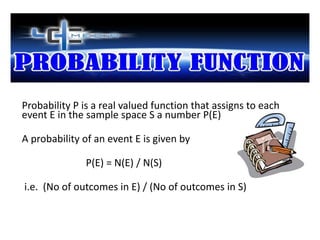 Probability P is a real valued function that assigns to each
event E in the sample space S a number P(E)

A probability of an event E is given by

              P(E) = N(E) / N(S)

i.e. (No of outcomes in E) / (No of outcomes in S)
 