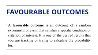 FAVOURABLE OUTCOMES
•A favourable outcome is an outcome of a random
experiment or event that satisfies a specific condition or
criterion of interest. It is one of the desired results that
you are tracking or trying to calculate the probability
for.
 