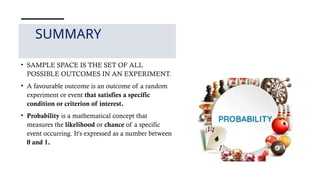 SUMMARY
• SAMPLE SPACE IS THE SET OF ALL
POSSIBLE OUTCOMES IN AN EXPERIMENT.
• A favourable outcome is an outcome of a random
experiment or event that satisfies a specific
condition or criterion of interest.
• Probability is a mathematical concept that
measures the likelihood or chance of a specific
event occurring. It's expressed as a number between
0 and 1.
 