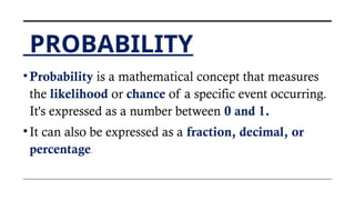 PROBABILITY
•Probability is a mathematical concept that measures
the likelihood or chance of a specific event occurring.
It's expressed as a number between 0 and 1.
•It can also be expressed as a fraction, decimal, or
percentage.
 