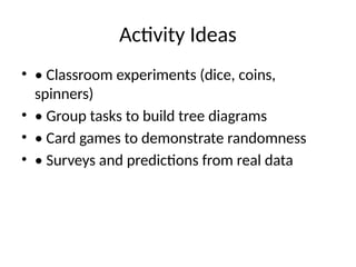 Activity Ideas
• • Classroom experiments (dice, coins,
spinners)
• • Group tasks to build tree diagrams
• • Card games to demonstrate randomness
• • Surveys and predictions from real data
 