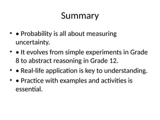 Summary
• • Probability is all about measuring
uncertainty.
• • It evolves from simple experiments in Grade
8 to abstract reasoning in Grade 12.
• • Real-life application is key to understanding.
• • Practice with examples and activities is
essential.
 