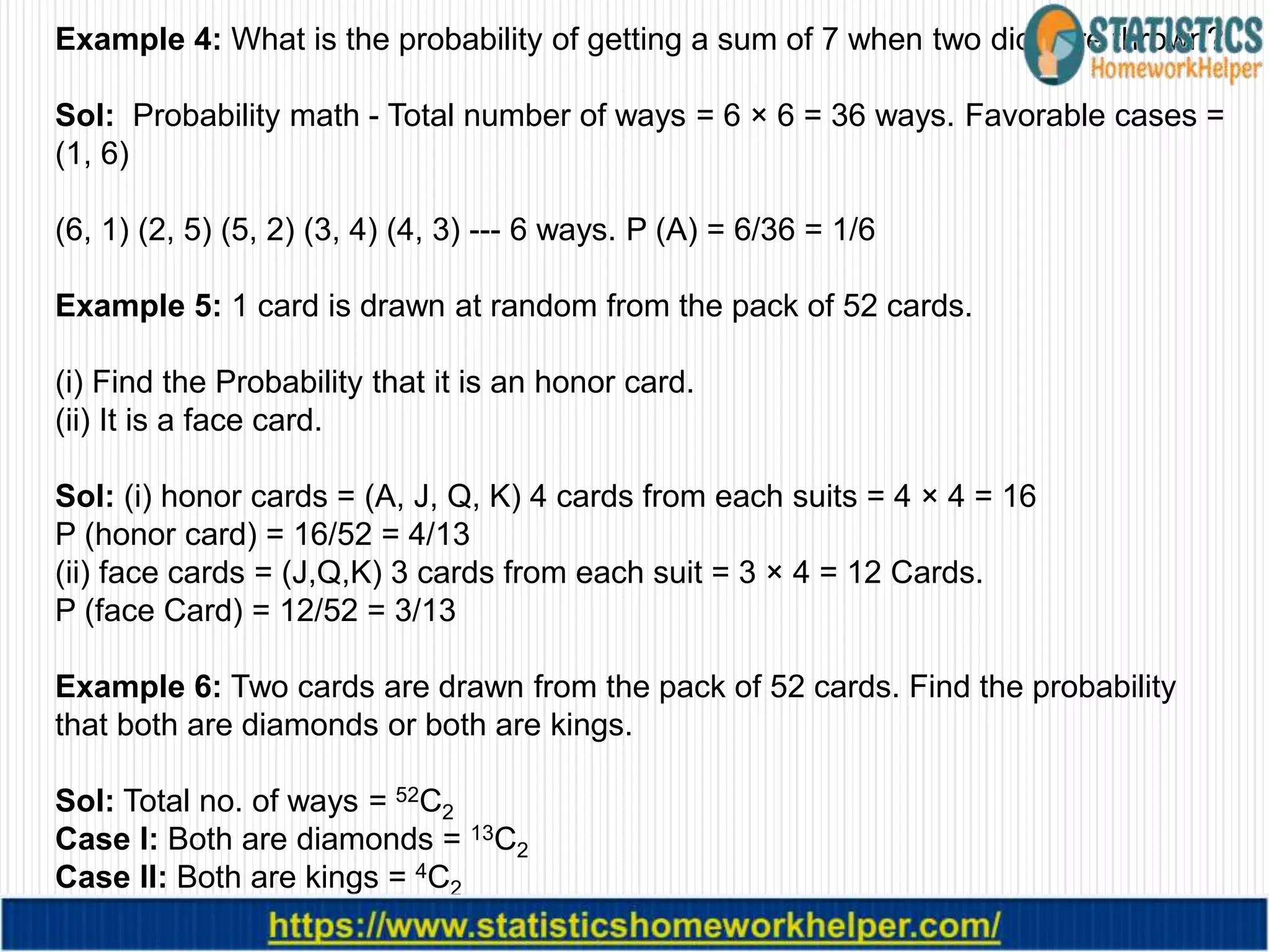 Example 4: What is the probability of getting a sum of 7 when two dice are thrown?
Sol: Probability math - Total number of ways = 6 × 6 = 36 ways. Favorable cases =
(1, 6)
(6, 1) (2, 5) (5, 2) (3, 4) (4, 3) --- 6 ways. P (A) = 6/36 = 1/6
Example 5: 1 card is drawn at random from the pack of 52 cards.
(i) Find the Probability that it is an honor card.
(ii) It is a face card.
Sol: (i) honor cards = (A, J, Q, K) 4 cards from each suits = 4 × 4 = 16
P (honor card) = 16/52 = 4/13
(ii) face cards = (J,Q,K) 3 cards from each suit = 3 × 4 = 12 Cards.
P (face Card) = 12/52 = 3/13
Example 6: Two cards are drawn from the pack of 52 cards. Find the probability
that both are diamonds or both are kings.
Sol: Total no. of ways = 52C2
Case I: Both are diamonds = 13C2
Case II: Both are kings = 4C2
P (both are diamonds or both are kings) = (13C2 + 4C2 ) / 52C2
 