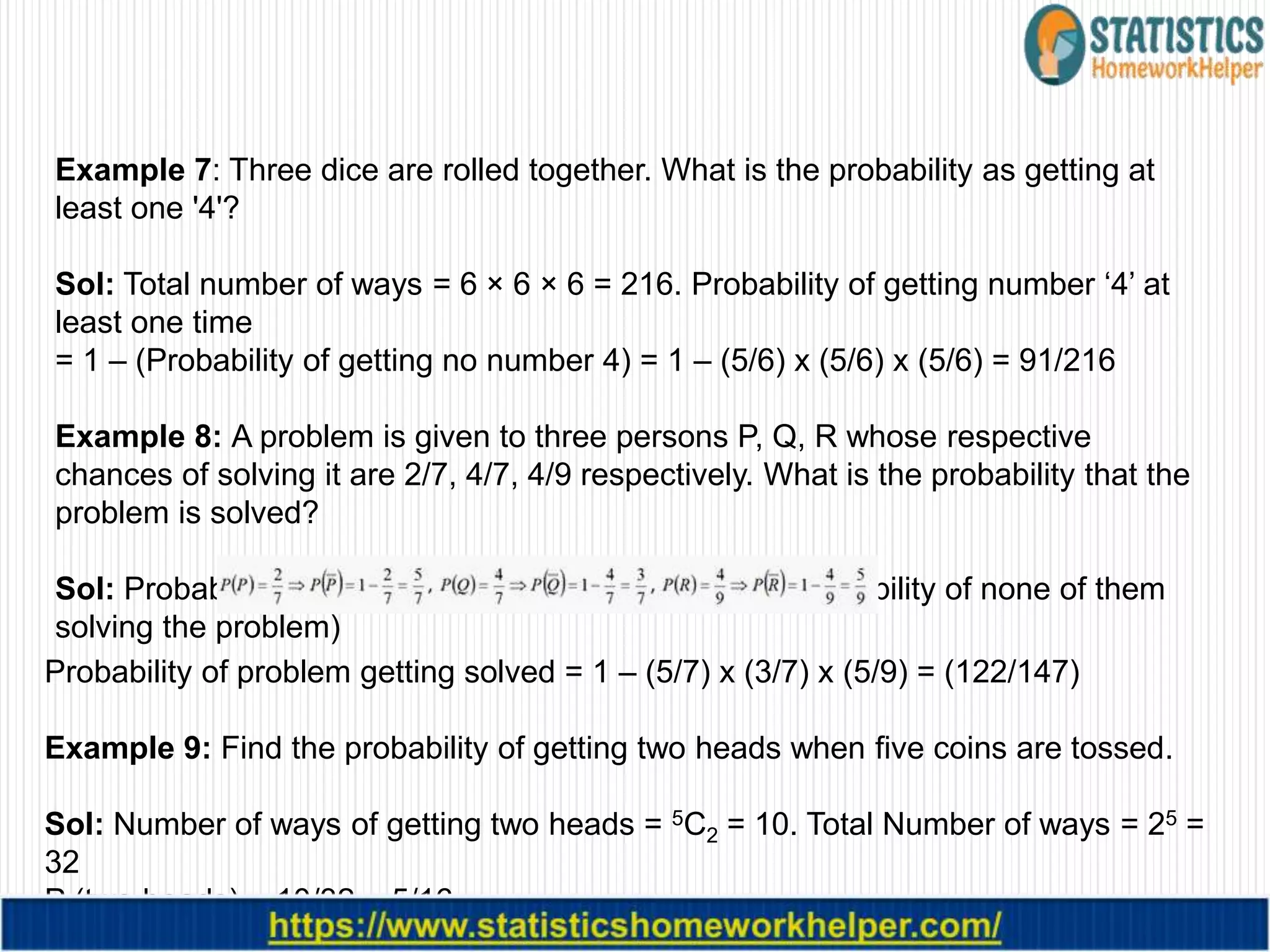 Example 7: Three dice are rolled together. What is the probability as getting at
least one '4'?
Sol: Total number of ways = 6 × 6 × 6 = 216. Probability of getting number ‘4’ at
least one time
= 1 – (Probability of getting no number 4) = 1 – (5/6) x (5/6) x (5/6) = 91/216
Example 8: A problem is given to three persons P, Q, R whose respective
chances of solving it are 2/7, 4/7, 4/9 respectively. What is the probability that the
problem is solved?
Sol: Probability of the problem getting solved = 1 – (Probability of none of them
solving the problem)
Probability of problem getting solved = 1 – (5/7) x (3/7) x (5/9) = (122/147)
Example 9: Find the probability of getting two heads when five coins are tossed.
Sol: Number of ways of getting two heads = 5C2 = 10. Total Number of ways = 25 =
32
P (two heads) = 10/32 = 5/16
 