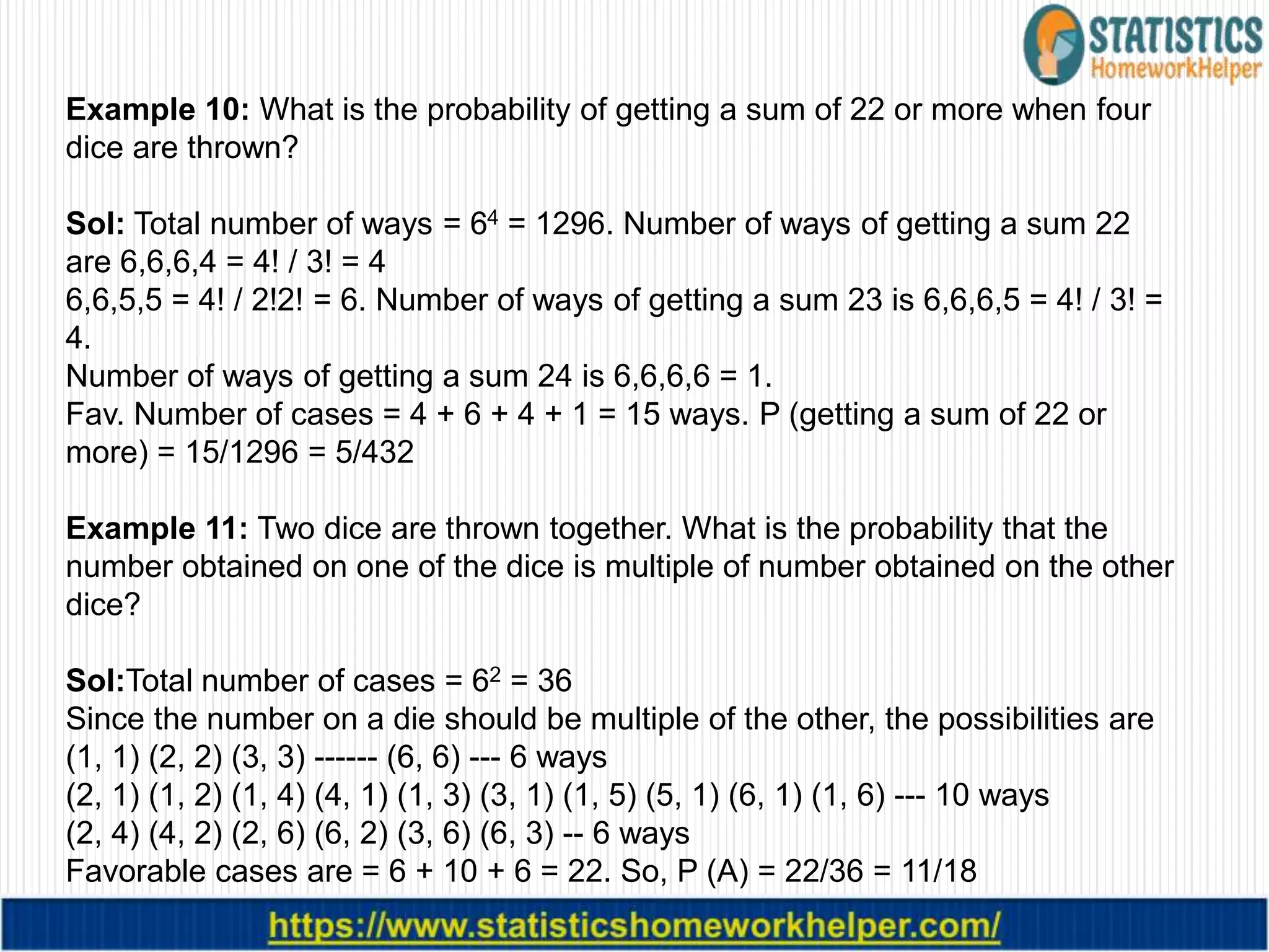 Example 10: What is the probability of getting a sum of 22 or more when four
dice are thrown?
Sol: Total number of ways = 64 = 1296. Number of ways of getting a sum 22
are 6,6,6,4 = 4! / 3! = 4
6,6,5,5 = 4! / 2!2! = 6. Number of ways of getting a sum 23 is 6,6,6,5 = 4! / 3! =
4.
Number of ways of getting a sum 24 is 6,6,6,6 = 1.
Fav. Number of cases = 4 + 6 + 4 + 1 = 15 ways. P (getting a sum of 22 or
more) = 15/1296 = 5/432
Example 11: Two dice are thrown together. What is the probability that the
number obtained on one of the dice is multiple of number obtained on the other
dice?
Sol:Total number of cases = 62 = 36
Since the number on a die should be multiple of the other, the possibilities are
(1, 1) (2, 2) (3, 3) ------ (6, 6) --- 6 ways
(2, 1) (1, 2) (1, 4) (4, 1) (1, 3) (3, 1) (1, 5) (5, 1) (6, 1) (1, 6) --- 10 ways
(2, 4) (4, 2) (2, 6) (6, 2) (3, 6) (6, 3) -- 6 ways
Favorable cases are = 6 + 10 + 6 = 22. So, P (A) = 22/36 = 11/18
 
