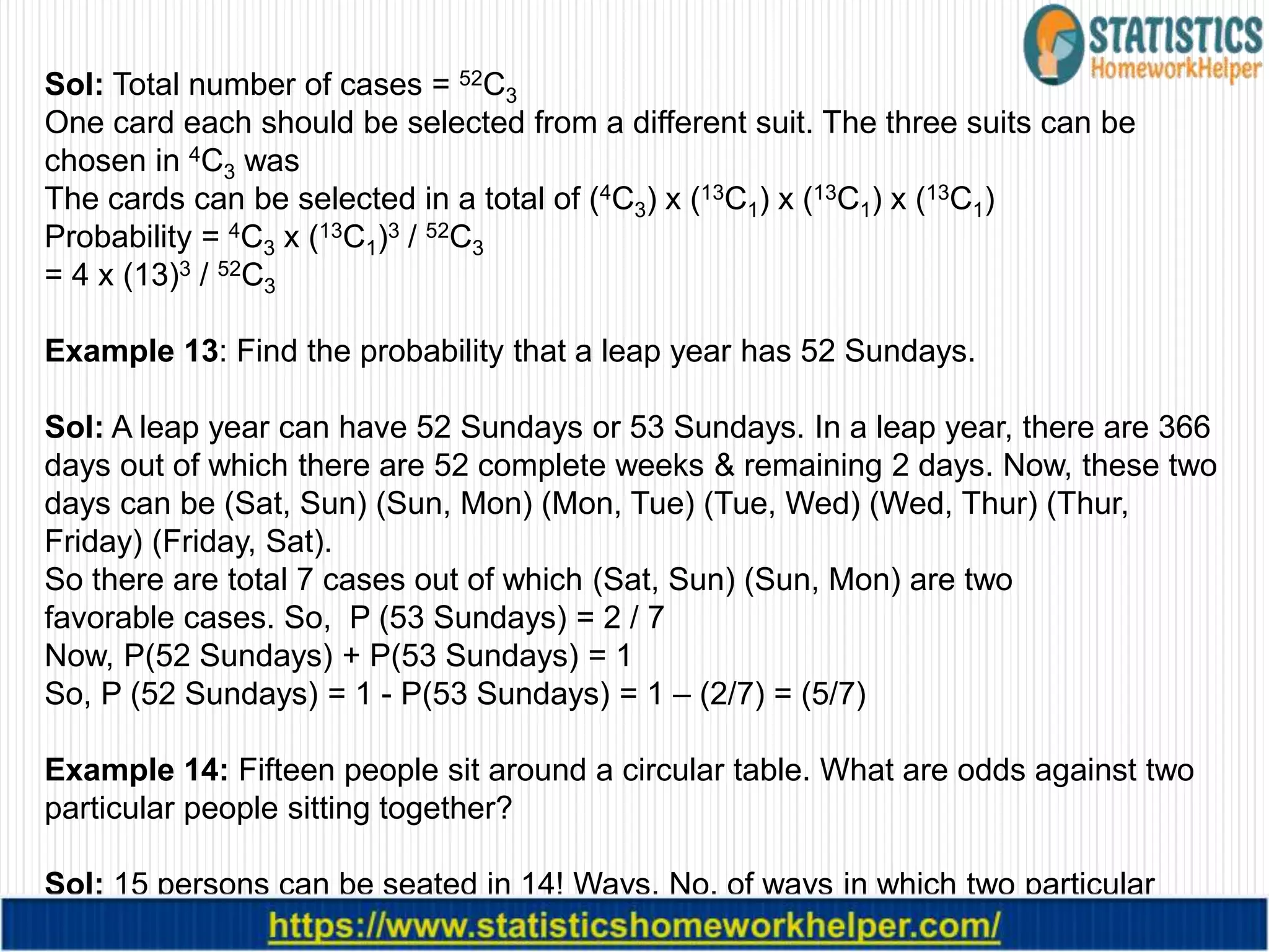 Sol: Total number of cases = 52C3
One card each should be selected from a different suit. The three suits can be
chosen in 4C3 was
The cards can be selected in a total of (4C3) x (13C1) x (13C1) x (13C1)
Probability = 4C3 x (13C1)3 / 52C3
= 4 x (13)3 / 52C3
Example 13: Find the probability that a leap year has 52 Sundays.
Sol: A leap year can have 52 Sundays or 53 Sundays. In a leap year, there are 366
days out of which there are 52 complete weeks & remaining 2 days. Now, these two
days can be (Sat, Sun) (Sun, Mon) (Mon, Tue) (Tue, Wed) (Wed, Thur) (Thur,
Friday) (Friday, Sat).
So there are total 7 cases out of which (Sat, Sun) (Sun, Mon) are two
favorable cases. So, P (53 Sundays) = 2 / 7
Now, P(52 Sundays) + P(53 Sundays) = 1
So, P (52 Sundays) = 1 - P(53 Sundays) = 1 – (2/7) = (5/7)
Example 14: Fifteen people sit around a circular table. What are odds against two
particular people sitting together?
Sol: 15 persons can be seated in 14! Ways. No. of ways in which two particular
people sit together is 13! × 2!
 