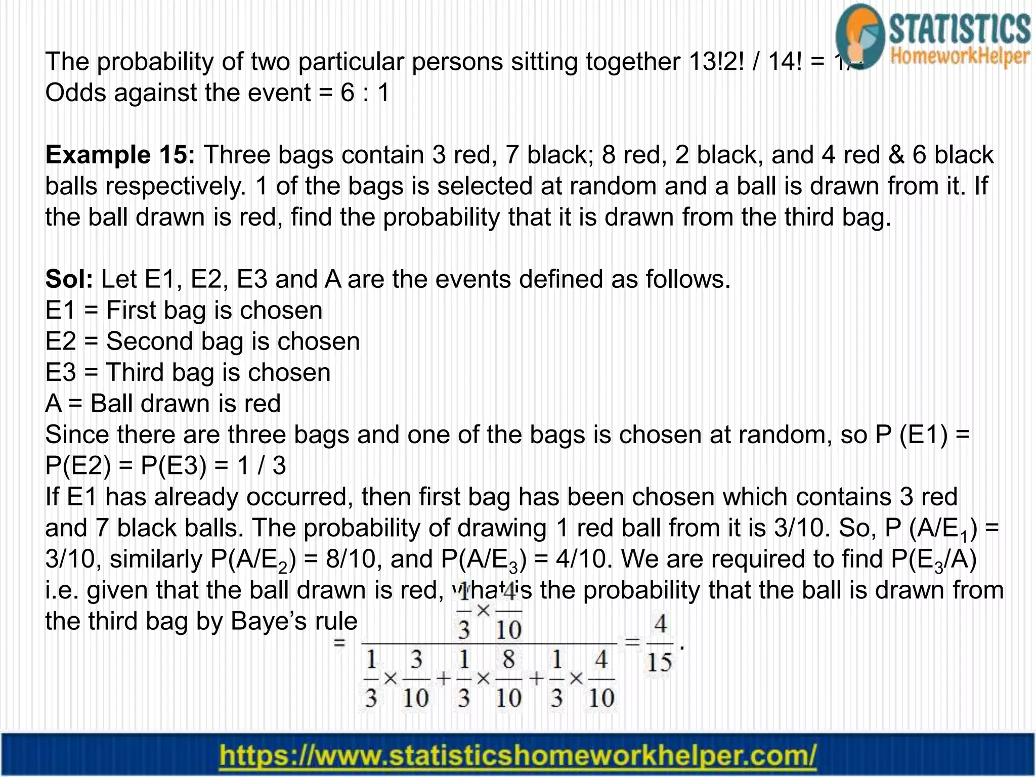 The probability of two particular persons sitting together 13!2! / 14! = 1/7
Odds against the event = 6 : 1
Example 15: Three bags contain 3 red, 7 black; 8 red, 2 black, and 4 red & 6 black
balls respectively. 1 of the bags is selected at random and a ball is drawn from it. If
the ball drawn is red, find the probability that it is drawn from the third bag.
Sol: Let E1, E2, E3 and A are the events defined as follows.
E1 = First bag is chosen
E2 = Second bag is chosen
E3 = Third bag is chosen
A = Ball drawn is red
Since there are three bags and one of the bags is chosen at random, so P (E1) =
P(E2) = P(E3) = 1 / 3
If E1 has already occurred, then first bag has been chosen which contains 3 red
and 7 black balls. The probability of drawing 1 red ball from it is 3/10. So, P (A/E1) =
3/10, similarly P(A/E2) = 8/10, and P(A/E3) = 4/10. We are required to find P(E3/A)
i.e. given that the ball drawn is red, what is the probability that the ball is drawn from
the third bag by Baye’s rule
 
