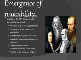 Emergence of
probability All the things that happened in the
middle of the 17th century, when
probability “emerged”:
 Annuities sold to raise public funds.
 Statistics of births, deaths, etc.,
attended to.
 Mathematics of gaming proposed.
 Models for assessing evidence and
testimony.
 “Measurements” of the
likelihood/possibility of miracles.
 “Proofs” of the existence of God.
 
