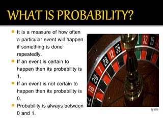  It is a measure of how often
a particular event will happen
if something is done
repeatedly.
 If an event is certain to
happen then its probability is
1.
 If an event is not certain to
happen then its probability is
0.
 Probability is always between
0 and 1.
 