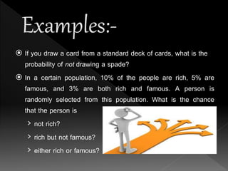  If you draw a card from a standard deck of cards, what is the
probability of not drawing a spade?
 In a certain population, 10% of the people are rich, 5% are
famous, and 3% are both rich and famous. A person is
randomly selected from this population. What is the chance
that the person is
› not rich?
› rich but not famous?
› either rich or famous?
 