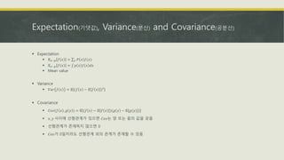 Expectation(기댓값), Variance(분산) and Covariance(공분산)
 Expectation
 𝔼 𝑥~𝑝 𝑓 𝑥 = 𝑥 𝑃 𝑥 𝑓(𝑥)
 𝔼 𝑥~𝑝 𝑓 𝑥 = 𝑝 𝑥 𝑓 𝑥 𝑑𝑥
 Mean value
 Variance
 𝑉𝑎𝑟 𝑓 𝑥 = 𝔼 (𝑓 𝑥 − 𝔼 𝑓 𝑥 )2
 Covariance
 𝐶𝑜𝑣(𝑓 𝑥 , 𝑔 𝑦 ) = 𝔼 (𝑓 𝑥 − 𝔼 𝑓 𝑥 )(𝑔 𝑦 − 𝔼[𝑔(𝑦)])
 𝑥, 𝑦 사이에 선형관계가 있으면 𝐶𝑜𝑣는 양 또는 음의 값을 갖음
 선형관계가 존재하지 않으면 0
 𝐶𝑜𝑣가 0일지라도 선형관계 외의 관계가 존재할 수 있음
 