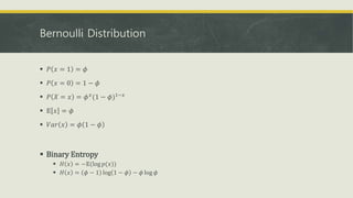 Bernoulli Distribution
 𝑃 𝑥 = 1 = 𝜙
 𝑃 𝑥 = 0 = 1 − 𝜙
 𝑃 𝑋 = 𝑥 = 𝜙 𝑥
(1 − 𝜙)1−𝑥
 𝔼 𝑥 = 𝜙
 𝑉𝑎𝑟 𝑥 = 𝜙 1 − 𝜙
 Binary Entropy
 𝐻 𝑥 = −𝔼(log 𝑝(𝑥))
 𝐻 𝑥 = 𝜙 − 1 log 1 − 𝜙 − 𝜙 log 𝜙
 
