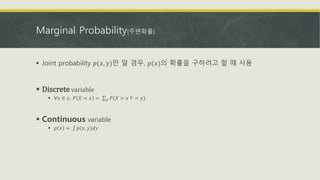 Marginal Probability(주변확률)
 Joint probability 𝑝(𝑥, 𝑦)만 알 경우, 𝑝(𝑥)의 확률을 구하려고 할 때 사용
 Discrete variable
 ∀𝑥 ∈ 𝑥, 𝑃 𝑋 = 𝑥 = 𝑦 𝑃(𝑋 = 𝑥 𝑌 = 𝑦)
 Continuous variable
 𝑝 𝑥 = 𝑝 𝑥, 𝑦 𝑑𝑦
 
