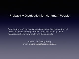 Probability Distribution for Non-math People
People who don’t have advanced mathematical knowledge still
needs to understanding the AI/BI, machine learning, data
analysis results so they could use these results
Author: Dr. Guang Yang
email: guangyang@btconnect.com
 