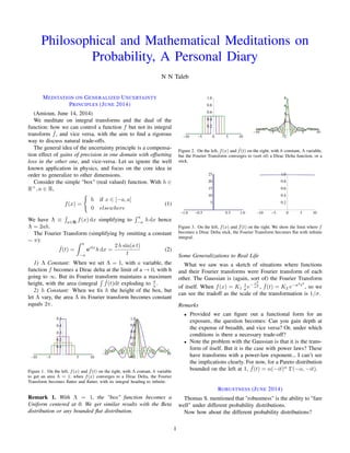 Philosophical and Mathematical Meditations on
Probability, A Personal Diary
N N Taleb
MEDITATION ON GENERALIZED UNCERTAINTY
PRINCIPLES (JUNE 2014)
(Amioun, June 14, 2014)
We meditate on integral transforms and the dual of the
function: how we can control a function f but not its integral
transform ˆf, and vice versa, with the aim to ﬁnd a rigorous
way to discuss natural trade-offs.
The general idea of the uncertainty principle is a compensa-
tion effect of gains of precision in one domain with offsetting
loss in the other one, and vice-versa. Let us ignore the well
known application in physics, and focus on the core idea in
order to generalize to other dimensions.
Consider the simple "box" (real valued) function. With h 2
R+
, a 2 R,
f(x) =
(
h if x 2 [ a, a]
0 elsewhere
(1)
We have ⇤ ⌘
R
x2R
f(x) dx simplifying to
R a
a
h dx hence
⇤ = 2ah.
The Fourier Transform (simplifying by omitting a constant
⇠ ⇡):
ˆf(t) =
Z a
a
eitx
h dx =
2 h sin(a t)
t
(2)
1) ⇤ Constant: When we set ⇤ = 1, with a variable, the
function f becomes a Dirac delta at the limit of a ! 0, with h
going to 1. But its Fourier transform maintains a maximum
height, with the area (integral
R
ˆf(t)dt exploding to ⇡
a .
2) h Constant: When we ﬁx h the height of the box, but
let ⇤ vary, the area ⇤ its Fourier transform becomes constant
equals 2⇡.
-10 -5 5 10
0.1
0.2
0.3
0.4
0.5
-10 -5 5 10
-0.2
0.2
0.4
0.6
0.8
1.0
Figure 1. On the left, f(x) and ˆf(t) on the right, with ⇤ contant, h variable
to get an area ⇤ = 1: when f(x) converges to a Dirac Delta, the Fourier
Transform becomes ﬂatter and ﬂatter, with its integral heading to inﬁnite.
Remark 1. With ⇤ = 1, the "box" function becomes a
Uniform centered at 0. We get similar results with the Beta
distribution or any bounded ﬂat distribution.
-10 -5 0 5 10
0.2
0.4
0.6
0.8
1.0
-10 -5 5 10
-2
2
4
6
8
Figure 2. On the left, f(x) and ˆf(t) on the right, with h constant, ⇤ variable,
but the Fourier Transform converges to (sort of) a Dirac Delta function, or a
stick.
-1.0 -0.5 0.5 1.0
5
10
15
20
25
-10 -5 0 5 10
0.2
0.4
0.6
0.8
1.0
Figure 3. On the left, f(x) and ˆf(t) on the right. We show the limit where f
becomes a Dirac Delta stick, the Fourier Transform becomes ﬂat with inﬁnite
integral.
Some Generalizations to Real Life
What we saw was a sketch of situations where functions
and their Fourier transforms were Fourier transform of each
other. The Gaussian is (again, sort of) the Fourier Transform
of itself. When f(x) = K1
1
e
x2
2
, ˆf(t) = K2 e
2
t2
, so we
can see the tradoff as the scale of the transformation is 1/ .
Remarks
• Provided we can ﬁgure out a functional form for an
exposure, the question becomes: Can you gain depth at
the expense of breadth, and vice versa? Or, under which
conditions is there a necessary trade-off?
• Note the problem with the Gaussian is that it is the trans-
form of itself. But it is the case with power laws? These
have transforms with a power-law exponent... I can’t see
the implications clearly. For now, for a Pareto distribution
bounded on the left at 1, ˆf(t) = ↵( it)↵
( ↵, it).
ROBUSTNESS (JUNE 2014)
Thomas S. mentioned that "robustness" is the ability to "fare
well" under different probability distributions.
Now how about the different probability distributions?
1
 