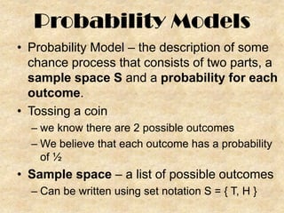 Probability Models
• Probability Model – the description of some
chance process that consists of two parts, a
sample space S and a probability for each
outcome.
• Tossing a coin
– we know there are 2 possible outcomes
– We believe that each outcome has a probability
of ½

• Sample space – a list of possible outcomes
– Can be written using set notation S = { T, H }

 