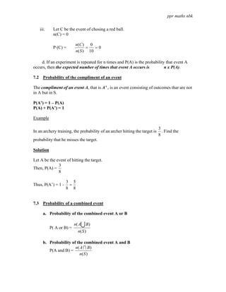 ppr maths nbk

   iii.     Let C be the event of chosing a red ball.
            n(C) = 0

                          n(C ) 0
            P (C) =             =   =0
                          n( S ) 10

    d. If an experiment is repeated for n times and P(A) is the probability that event A
occurs, then the expected number of times that event A occurs is           n x P(A).

7.2 Probability of the compliment of an event

The compliment of an event A, that is A’ , is an event consisting of outcomes thar are not
in A but in S.

P(A’) = 1 – P(A)
P(A) + P(A’) = 1

Example

                                                                             3
In an archery training, the probability of an archer hitting the target is     . Find the
                                                                             8
probability that he misses the target.

Solution

Let A be the event of hitting the target.
              3
Then, P(A) =
              8

                    3 5
Thus, P(A’) = 1 -    =
                    8 8


7.3 Probability of a combined event

     a. Probability of the combined event A or B

                          n( AU B )
           P( A or B) =
                            n( S )

     b. Probability of the combined event A and B
                      n( A I B )
        P(A and B) =
                        n( S )
 