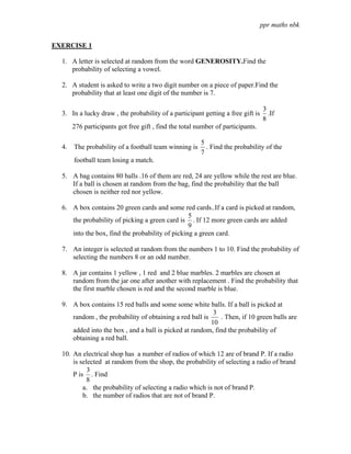 ppr maths nbk

EXERCISE 1

  1. A letter is selected at random from the word GENEROSITY.Find the
     probability of selecting a vowel.

  2. A student is asked to write a two digit number on a piece of paper.Find the
     probability that at least one digit of the number is 7.

                                                                                 3
  3. In a lucky draw , the probability of a participant getting a free gift is     .If
                                                                                 8
     276 participants got free gift , find the total number of participants.

                                                       5
  4. The probability of a football team winning is       . Find the probability of the
                                                       7
      football team losing a match.

  5. A bag contains 80 balls .16 of them are red, 24 are yellow while the rest are blue.
     If a ball is chosen at random from the bag, find the probability that the ball
     chosen is neither red nor yellow.

  6. A box contains 20 green cards and some red cards..If a card is picked at random,
                                                 5
     the probability of picking a green card is . If 12 more green cards are added
                                                 9
     into the box, find the probability of picking a green card.

  7. An integer is selected at random from the numbers 1 to 10. Find the probability of
     selecting the numbers 8 or an odd number.

  8. A jar contains 1 yellow , 1 red and 2 blue marbles. 2 marbles are chosen at
     random from the jar one after another with replacement . Find the probability that
     the first marble chosen is red and the second marble is blue.

  9. A box contains 15 red balls and some some white balls. If a ball is picked at
                                                          3
     random , the probability of obtaining a red ball is    . Then, if 10 green balls are
                                                         10
     added into the box , and a ball is picked at random, find the probability of
     obtaining a red ball.

  10. An electrical shop has a number of radios of which 12 are of brand P. If a radio
      is selected at random from the shop, the probability of selecting a radio of brand
            3
      P is . Find
            8
          a. the probability of selecting a radio which is not of brand P.
          b. the number of radios that are not of brand P.
 