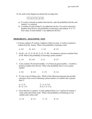 ppr maths nbk



  10. Six cards in the diagram are placed into an empty box.

                    T A U F A N

     a) If a card is selected at random from the box, state the probability that the card
        marked A is selected.
     b) A number of cards marked A are added into the box. If a card is selected at
        Random from the box, the probability of selecting a card marked A is 5/7.
        How many of cards marked A are added into the box?



PROBABILITY: DIAGNOSTIC TEST

  1.A factory employs 45 workers. Eighteen of them are men. A worker is picked at
    random from the factory. What is the probability of picking a man?

     A 2/9           B 4/15          C 2/5             D 3/5

  2. Set M = {8, 12, 23, 39, 42, 51, 61, 73, 88}. An element is chosen at random from
     set M. What is the probability of choosing a prime number?

     A 1/9           B 3/10          C 1/3             D 3/7

  3. A box contains 30 coloured marbles. 12 of them are green marbles. A marble is
     picked at random from the box. What is the probability that it is not a green
     marble?

     A 5/8             B 3/8           C 3/5           D 1/4

  4. P is the event of rolling a dice . Which of the following represents the possible
     outcomes of the event of obtaining a prime number or a number that is greater
     than 2?

     A { 3, 5}                     C { 3, 4, 5, 6}
     B { 2, 3, 5}                  D {2, 3, 4, 5, 6}

  5. Given that box A contains 6 cards numbered from 2 to 7 and box B contains 2
     white cards and 4 black cards. What is the probability of obtaining an even
     number and a white card?

      A 1/6            B 1/5           C 1/3           D 1/2
 