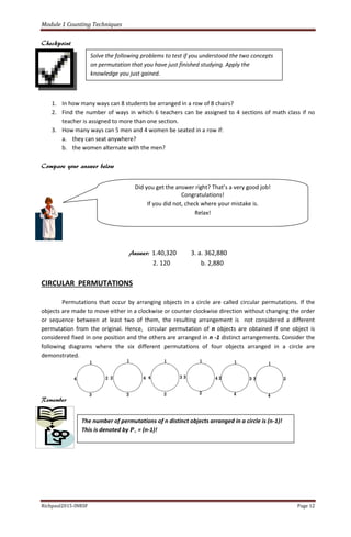 Module 1 Counting Techniques
Richpaul2015-INRSF Page 12
Checkpoint
1. In how many ways can 8 students be arranged in a row of 8 chairs?
2. Find the number of ways in which 6 teachers can be assigned to 4 sections of math class if no
teacher is assigned to more than one section.
3. How many ways can 5 men and 4 women be seated in a row if:
a. they can seat anywhere?
b. the women alternate with the men?
Compare your answer below
Answer: 1.40,320 3. a. 362,880
2. 120 b. 2,880
CIRCULAR PERMUTATIONS
Permutations that occur by arranging objects in a circle are called circular permutations. If the
objects are made to move either in a clockwise or counter clockwise direction without changing the order
or sequence between at least two of them, the resulting arrangement is not considered a different
permutation from the original. Hence, circular permutation of n objects are obtained if one object is
considered fixed in one position and the others are arranged in n -1 distinct arrangements. Consider the
following diagrams where the six different permutations of four objects arranged in a circle are
demonstrated.
Remember
Solve the following problems to test if you understood the two concepts
on permutation that you have just finished studying. Apply the
knowledge you just gained.
Did you get the answer right? That’s a very good job!
Congratulations!
If you did not, check where your mistake is.
Relax!
The number of permutations of n distinct objects arranged in a circle is (n-1)!
This is denoted by 𝑷∘ = (n-1)!
 